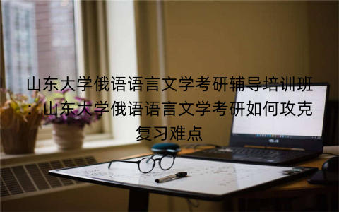 山东大学俄语语言文学考研辅导培训班：山东大学俄语语言文学考研如何攻克复习难点