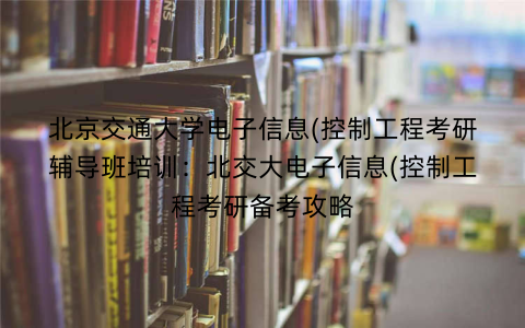 北京交通大学电子信息(控制工程考研辅导班培训：北交大电子信息(控制工程考研备考攻略