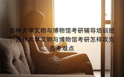 吉林大学文物与博物馆考研辅导培训班：吉林大学文物与博物馆考研怎样攻克备考难点