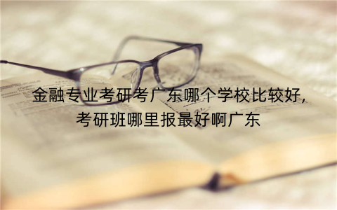 金融专业考研考广东哪个学校比较好,考研班哪里报最好啊广东