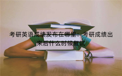 考研英语成绩发布在哪里：考研成绩出来后什么时候复试