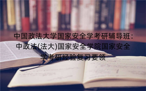 中国政法大学国家安全学考研辅导班:中政法(法大)国家安全学院国家安全学考研经验复习要领 中国政法大学国家安全学考研辅导班:中政法(法大)国家安全学院国家安全学考研经验复习要领