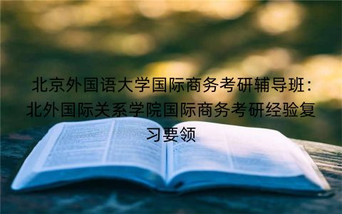 北京外国语大学国际商务考研辅导班：北外国际关系学院国际商务考研经验复习要领