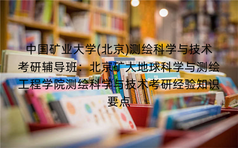 中国矿业大学(北京)测绘科学与技术考研辅导班：北京矿大地球科学与测绘工程学院测绘科学与技术考研经验知识要点