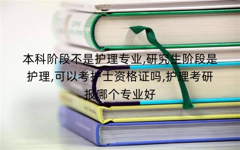本科阶段不是护理专业,研究生阶段是护理,可以考护士资格证吗,护理考研报哪个专业好
