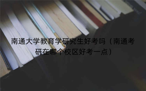 南通大学教育学研究生好考吗（南通考研在哪个校区好考一点）