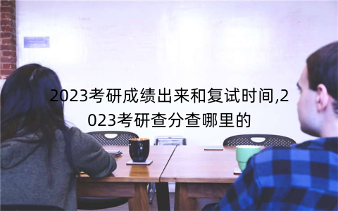 2023考研成绩出来和复试时间,2023考研查分查哪里的