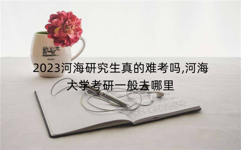2023河海研究生真的难考吗,河海大学考研一般去哪里