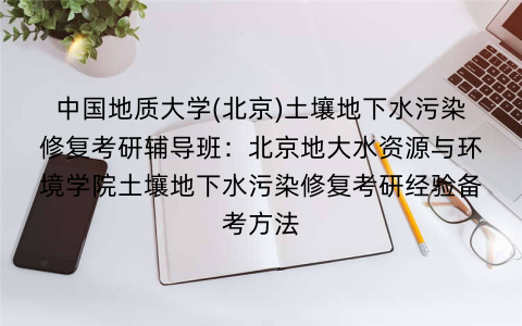 中国地质大学(北京)土壤地下水污染修复考研辅导班：北京地大水资源与环境学院土壤地下水污染修复考研经验备考方法
