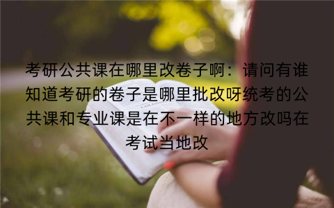 考研公共课在哪里改卷子啊：请问有谁知道考研的卷子是哪里批改呀统考的公共课和专业课是在不一样的地方改吗在考试当地改