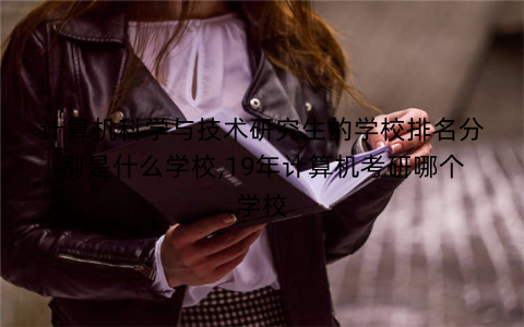 计算机科学与技术研究生的学校排名分别是什么学校,19年计算机考研哪个学校