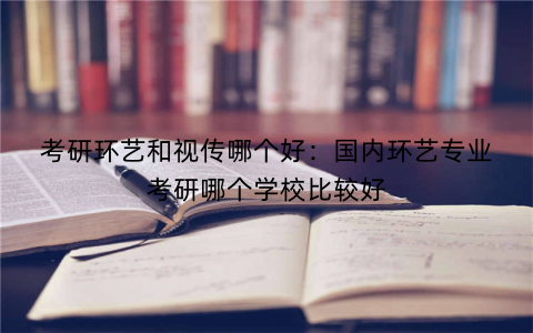 考研环艺和视传哪个好：国内环艺专业考研哪个学校比较好