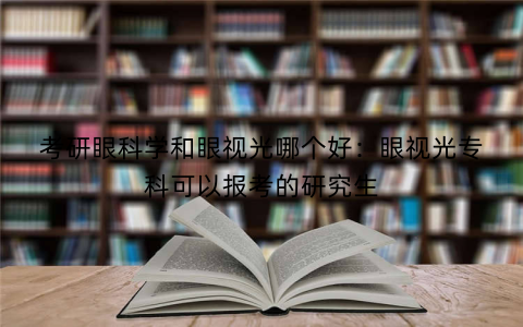 考研眼科学和眼视光哪个好：眼视光专科可以报考的研究生