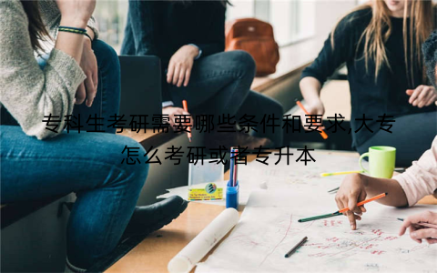 专科生考研需要哪些条件和要求,大专怎么考研或者专升本