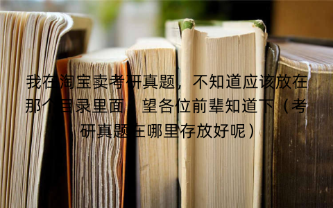 我在淘宝卖考研真题，不知道应该放在那个目录里面，望各位前辈知道下（考研真题在哪里存放好呢）