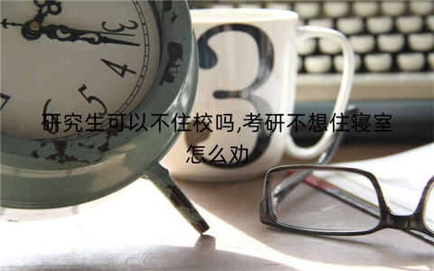 研究生可以不住校吗,考研不想住寝室怎么劝