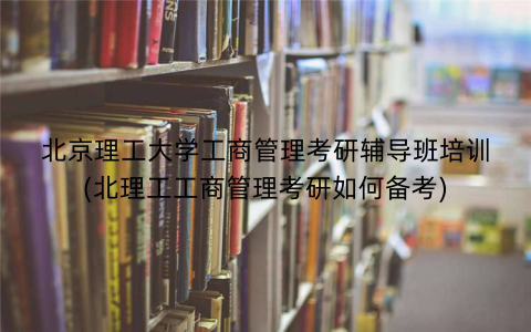 北京理工大学工商管理考研辅导班培训(北理工工商管理考研如何备考)
