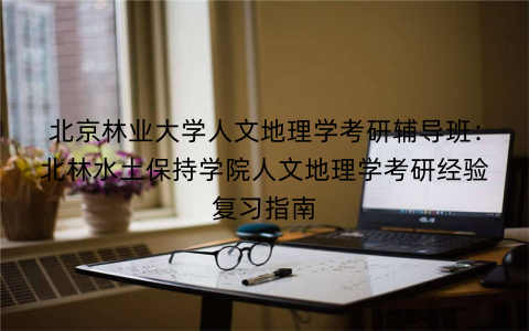 北京林业大学人文地理学考研辅导班：北林水土保持学院人文地理学考研经验复习指南