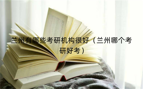 兰州有哪些考研机构很好（兰州哪个考研好考）