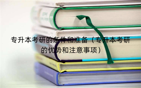 专升本考研的条件和准备（专升本考研的优势和注意事项）