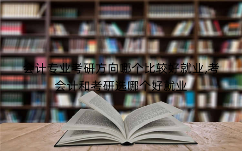 会计专业考研方向哪个比较好就业,考会计和考研选哪个好就业