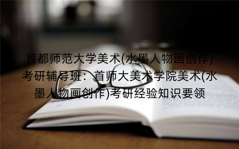 首都师范大学美术(水墨人物画创作)考研辅导班:首师大美术学院美术(水墨人物画创作)考研经验知识要领 首都师范大学美术(水墨人物画创作)考研辅导班:首师大美术学院美术(水墨人物画创作)考研经验知识要领