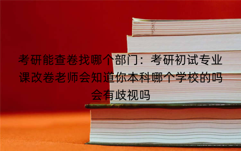 考研能查卷找哪个部门：考研初试专业课改卷老师会知道你本科哪个学校的吗会有歧视吗