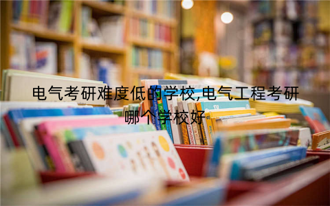 电气考研难度低的学校,电气工程考研哪个学校好