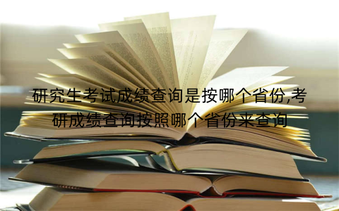 研究生考试成绩查询是按哪个省份,考研成绩查询按照哪个省份来查询