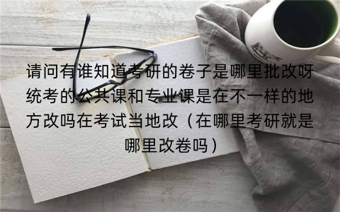 请问有谁知道考研的卷子是哪里批改呀统考的公共课和专业课是在不一样的地方改吗在考试当地改（在哪里考研就是哪里改卷吗）