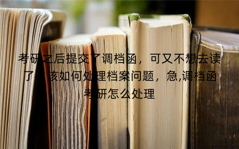 考研之后提交了调档函，可又不想去读了，该如何处理档案问题，急,调档函考研怎么处理