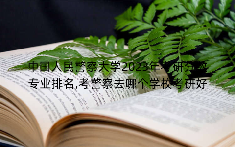 中国人民警察大学2023年考研分数专业排名,考警察去哪个学校考研好