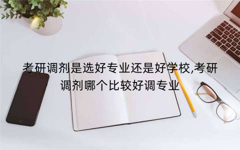 考研调剂是选好专业还是好学校,考研调剂哪个比较好调专业