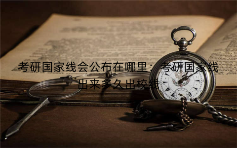 考研国家线会公布在哪里：考研国家线出来多久出校线