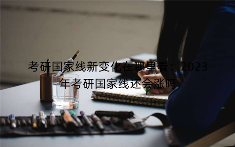 考研国家线新变化在哪里看：2023年考研国家线还会涨吗