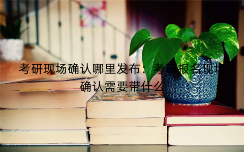 考研现场确认哪里发布：考研报名现场确认需要带什么