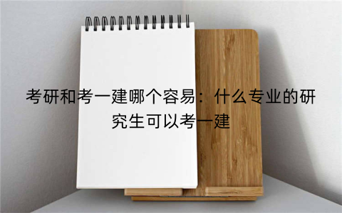 考研和考一建哪个容易：什么专业的研究生可以考一建