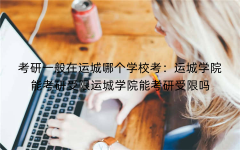 考研一般在运城哪个学校考：运城学院能考研受限运城学院能考研受限吗
