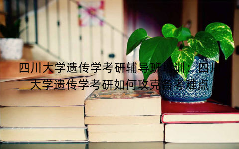 四川大学遗传学考研辅导班培训：四川大学遗传学考研如何攻克备考难点