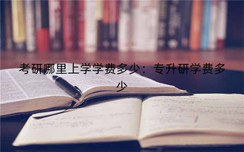 考研哪里上学学费多少：专升研学费多少