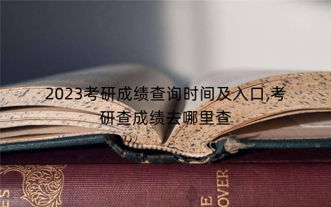 2023考研成绩查询时间及入口,考研查成绩去哪里查