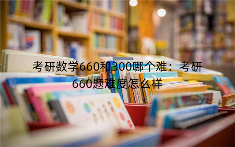 考研数学660和300哪个难：考研660题难度怎么样