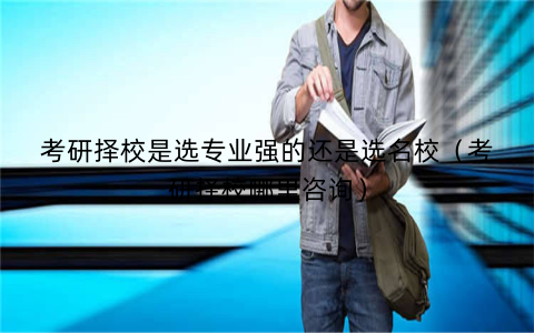 考研择校是选专业强的还是选名校（考研择校哪里咨询）