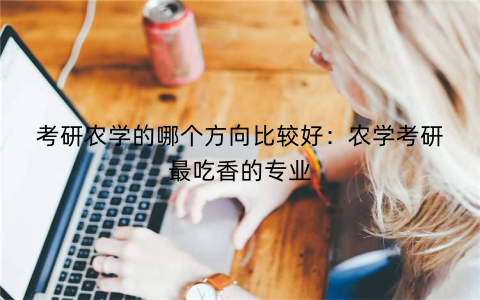考研农学的哪个方向比较好：农学考研最吃香的专业