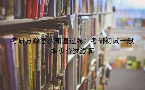 考研分数怎么知道过线：考研初试一般多少分过线啊