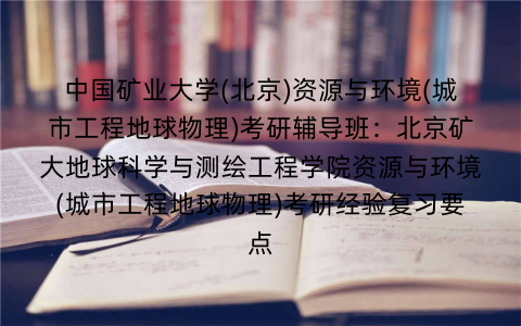 中国矿业大学(北京)资源与环境(城市工程地球物理)考研辅导班:北京矿大地球科学与测绘工程学院资源与环境(城市工程地球物理)考研经验复习要点 中国矿业大学(北京)资源与环境(城市工程地球物理)考研辅导班:北京矿大地球科学与测绘工程学院资源与环境(城市工程地球物理)考研经验复习要点