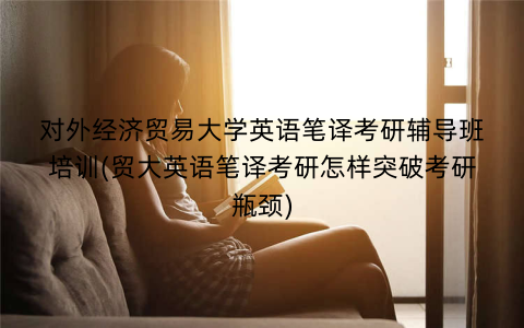 对外经济贸易大学英语笔译考研辅导班培训(贸大英语笔译考研怎样突破考研瓶颈)