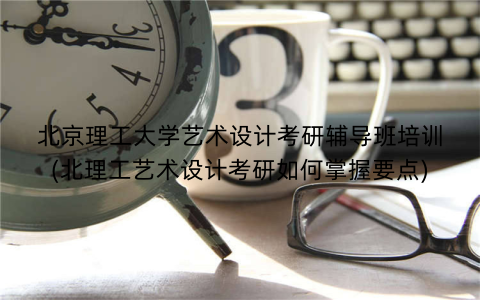 北京理工大学艺术设计考研辅导班培训(北理工艺术设计考研如何掌握要点)