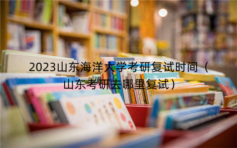 2023山东海洋大学考研复试时间（山东考研去哪里复试）