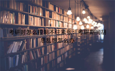 考研时怎么控制不住紧张：考研期间胡思乱想怎么办